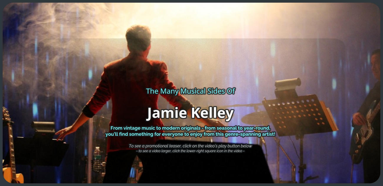 The Many Musical Sides Of Jamie Kelley From vintage music to modern originals - from seasonal to year-round, you’ll find something for everyone to enjoy from this genre-spanning artist!   To see a promotional teaser, click on the video’s play button below - to see a video larger, click the lower-right square icon in the video -