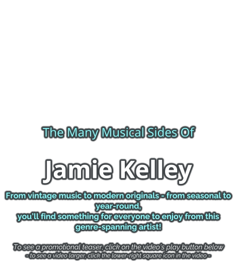 The Many Musical Sides Of Jamie Kelley From vintage music to modern originals - from seasonal to year-round, you’ll find something for everyone to enjoy from this genre-spanning artist!   To see a promotional teaser, click on the video’s play button below - to see a video larger, click the lower-right square icon in the video -